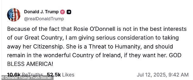It all began Saturday when the 79-year-old Republican politician vowed on Truth Social: 'Because of the fact that Rosie O'Donnell is not in the best interests of our Great Country, I am giving serious consideration to taking away her citizenship. She is a threat to humanity, and should remain in the wonderful country of Ireland, if they want her. God bless America!'